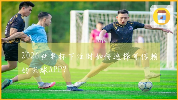 2026世界杯下注时如何选择可信赖的买球APP？